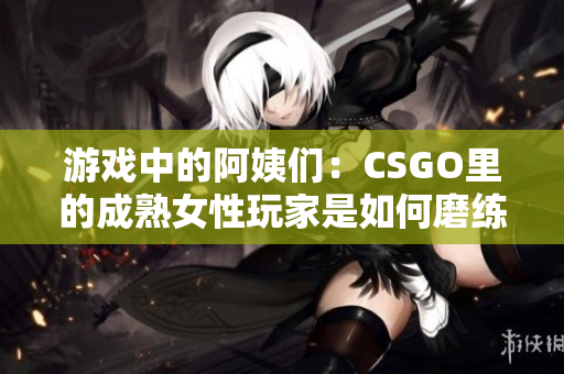 游戏中的阿姨们：CSGO里的成熟女性玩家是如何磨练技巧的