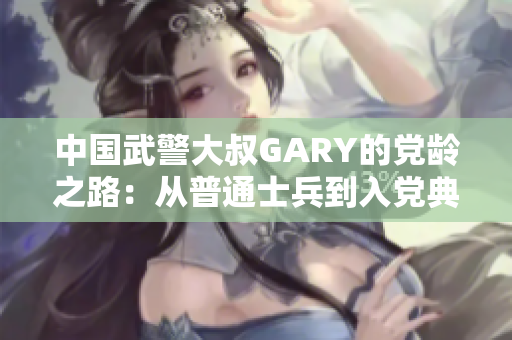 中国武警大叔GARY的党龄之路：从普通士兵到入党典范