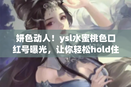 妍色动人！ysl水蜜桃色口红号曝光，让你轻松hold住春日妆容