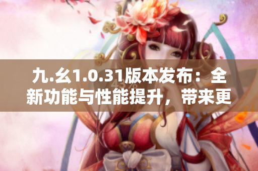 九.幺1.0.31版本发布：全新功能与性能提升，带来更优秀的用户体验！