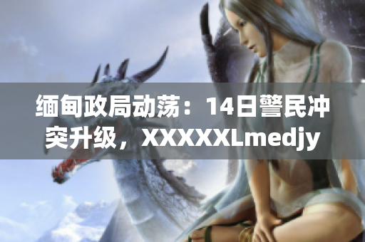 缅甸政局动荡：14日警民冲突升级，XXXXXLmedjyf事件引发关注