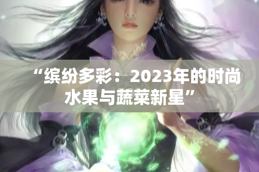 “缤纷多彩：2023年的时尚水果与蔬菜新星”