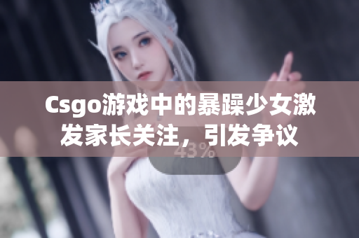 Csgo游戏中的暴躁少女激发家长关注，引发争议