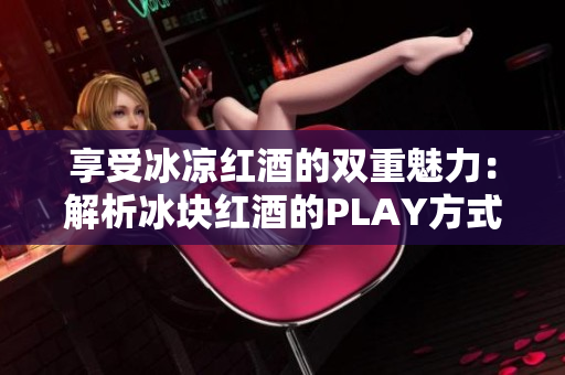 享受冰凉红酒的双重魅力：解析冰块红酒的PLAY方式