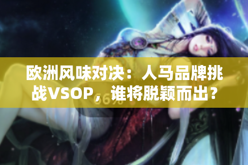 欧洲风味对决：人马品牌挑战VSOP，谁将脱颖而出？