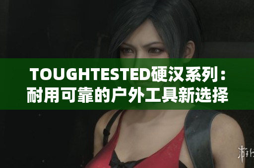 TOUGHTESTED硬汉系列：耐用可靠的户外工具新选择