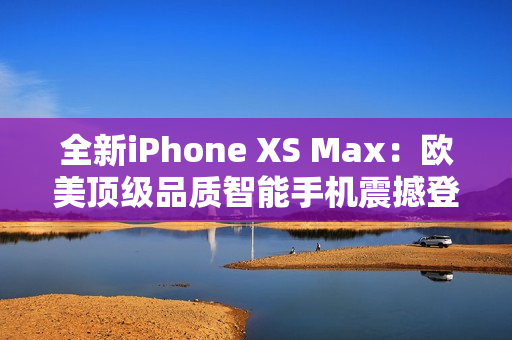 全新iPhone XS Max：欧美顶级品质智能手机震撼登场