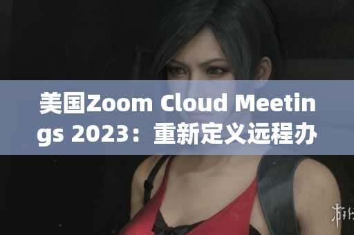 美国Zoom Cloud Meetings 2023：重新定义远程办公新常态