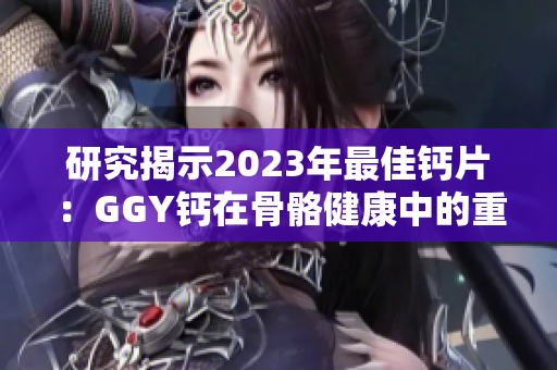 研究揭示2023年最佳钙片：GGY钙在骨骼健康中的重要作用