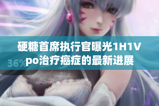 硬糖首席执行官曝光1H1Vpo治疗癌症的最新进展