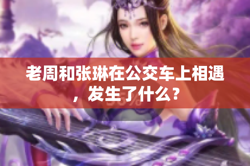 老周和张琳在公交车上相遇，发生了什么？