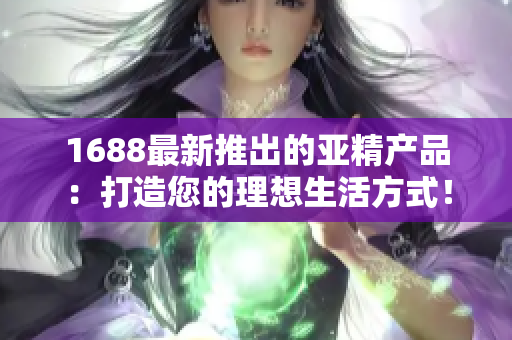 1688最新推出的亚精产品：打造您的理想生活方式！