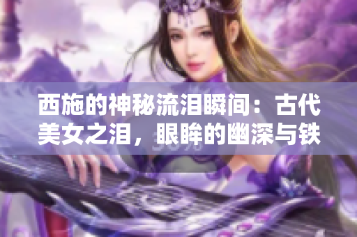 西施的神秘流泪瞬间：古代美女之泪，眼眸的幽深与铁球的遭遇