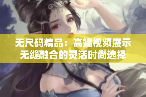 无尺码精品：高端视频展示无缝融合的灵活时尚选择