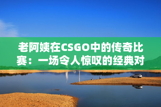 老阿姨在CSGO中的传奇比赛：一场令人惊叹的经典对决