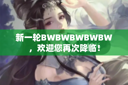 新一轮BWBWBWBWBW，欢迎您再次降临！