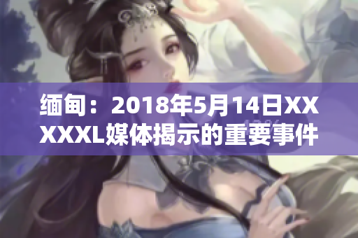 缅甸：2018年5月14日XXXXXL媒体揭示的重要事件重新审视