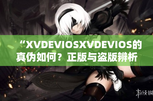 “XVDEVIOSXVDEVIOS的真伪如何？正版与盗版辨析详解”