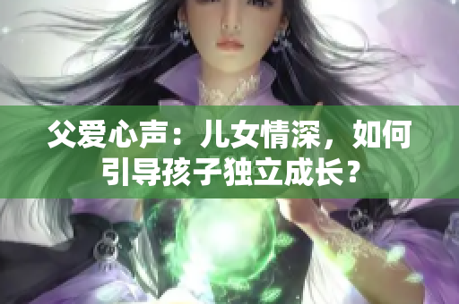 父爱心声：儿女情深，如何引导孩子独立成长？