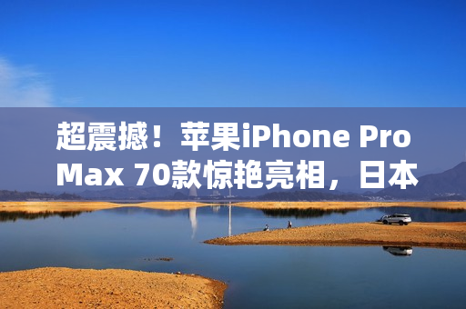 超震撼！苹果iPhone Pro Max 70款惊艳亮相，日本市场引爆狂潮