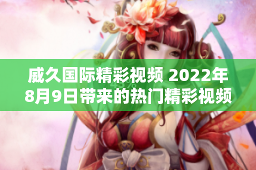 威久国际精彩视频 2022年8月9日带来的热门精彩视频集锦