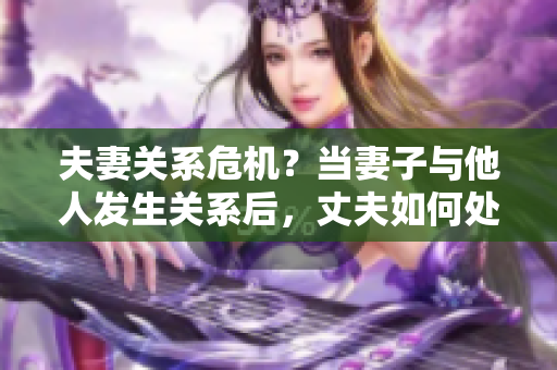 夫妻关系危机？当妻子与他人发生关系后，丈夫如何处理？