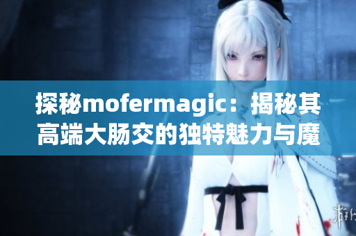 探秘mofermagic：揭秘其高端大肠交的独特魅力与魔法技巧