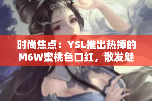 时尚焦点：YSL推出热捧的M6W蜜桃色口红，散发魅力光芒