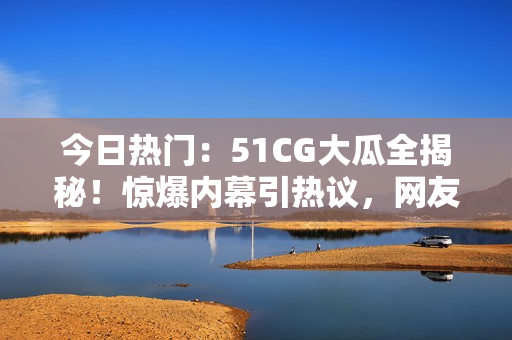 今日热门：51CG大瓜全揭秘！惊爆内幕引热议，网友热议瓜事真相！