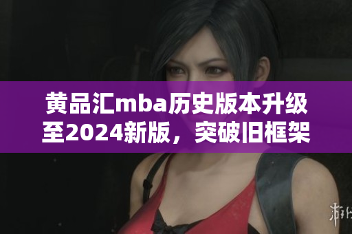 黄品汇mba历史版本升级至2024新版，突破旧框架，融合全新元素