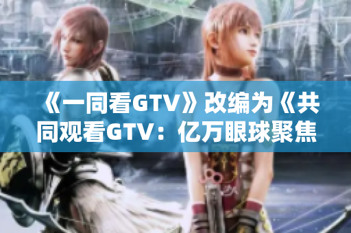 《一同看GTV》改编为《共同观看GTV：亿万眼球聚焦的新时代》