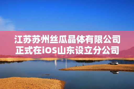 江苏苏州丝瓜晶体有限公司正式在iOS山东设立分公司