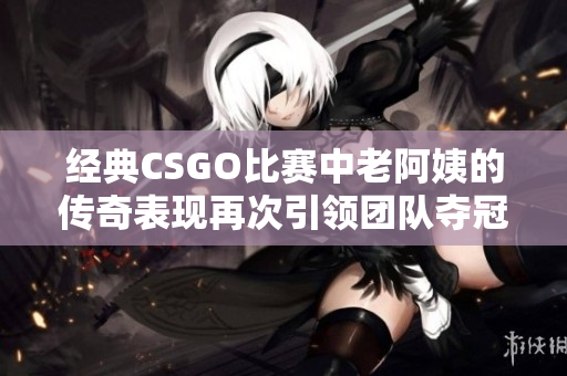 经典CSGO比赛中老阿姨的传奇表现再次引领团队夺冠