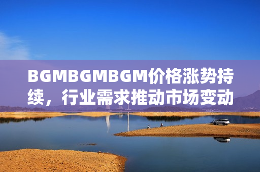 BGMBGMBGM价格涨势持续，行业需求推动市场变动