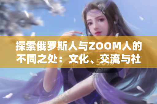 探索俄罗斯人与ZOOM人的不同之处：文化、交流与社交的对比