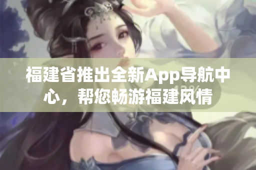 福建省推出全新App导航中心，帮您畅游福建风情