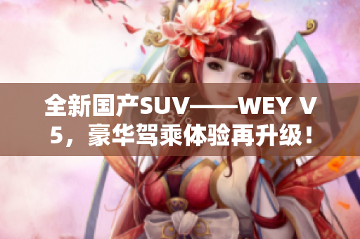 全新国产SUV——WEY V5，豪华驾乘体验再升级！