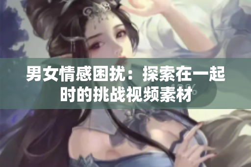 男女情感困扰：探索在一起时的挑战视频素材