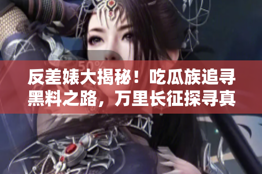 反差婊大揭秘！吃瓜族追寻黑料之路，万里长征探寻真相