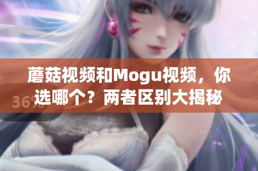 蘑菇视频和Mogu视频，你选哪个？两者区别大揭秘