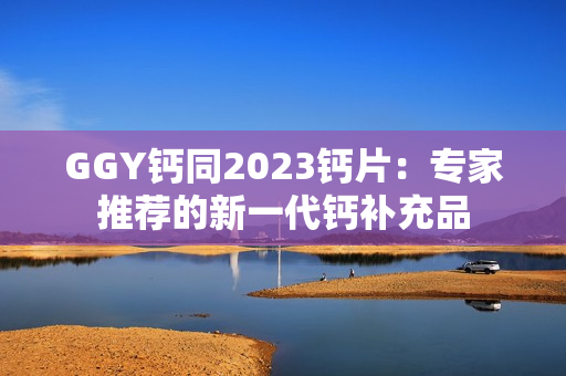 GGY钙同2023钙片：专家推荐的新一代钙补充品