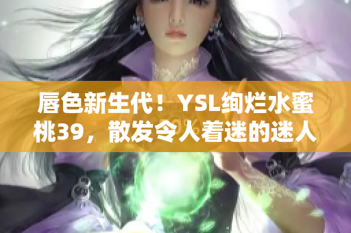 唇色新生代！YSL绚烂水蜜桃39，散发令人着迷的迷人魅力