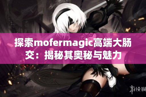 探索mofermagic高端大肠交：揭秘其奥秘与魅力