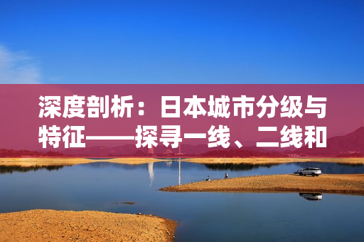 深度剖析：日本城市分级与特征——探寻一线、二线和三线城市的差异