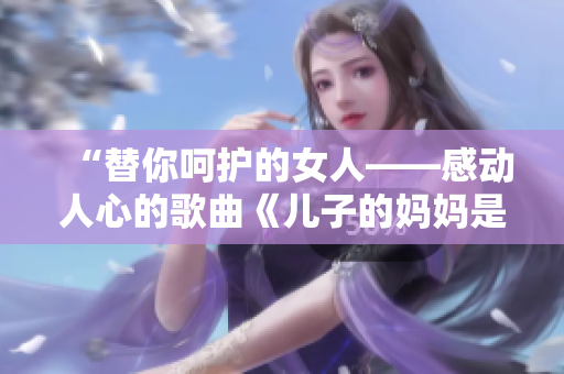 “替你呵护的女人——感动人心的歌曲《儿子的妈妈是你》”