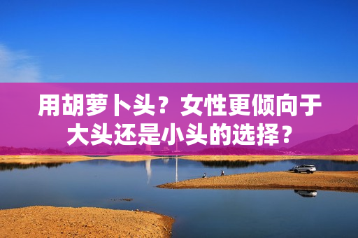 用胡萝卜头？女性更倾向于大头还是小头的选择？