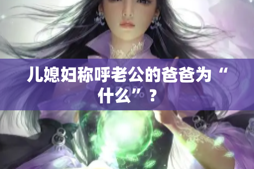 儿媳妇称呼老公的爸爸为“什么”？