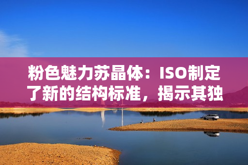 粉色魅力苏晶体：ISO制定了新的结构标准，揭示其独特之处