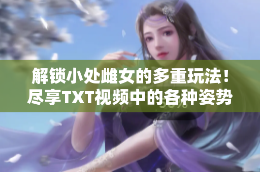 解锁小处雌女的多重玩法！尽享TXT视频中的各种姿势乐趣！