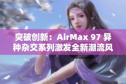 突破创新：AirMax 97 异种杂交系列激发全新潮流风潮